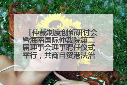 仲裁制度创新研讨会暨海南国际仲裁院第二届理事会理事聘任仪式举行，共商自贸港法治建设新路径