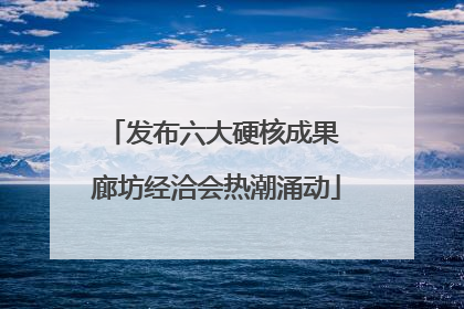 发布六大硬核成果 廊坊经洽会热潮涌动