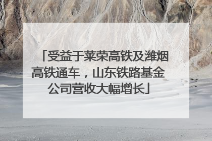 受益于莱荣高铁及潍烟高铁通车，山东铁路基金公司营收大幅增长