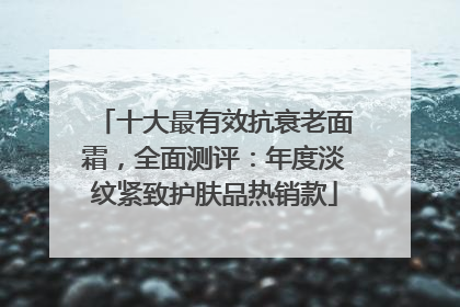 十大最有效抗衰老面霜，全面测评：年度淡纹紧致护肤品热销款