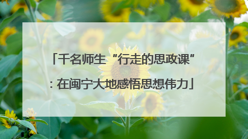 千名师生“行走的思政课”：在闽宁大地感悟思想伟力