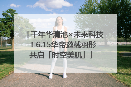 千年华清池×未来科技！6.15华帝邀戴羽彤共启「时空美肌」
