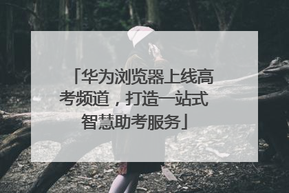 华为浏览器上线高考频道，打造一站式智慧助考服务