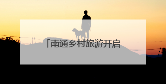 南通乡村旅游开启“旺季模式”，40项特色活动激发乡村旅游消费潜力