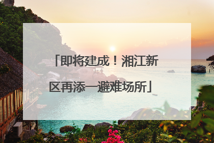 即将建成！湘江新区再添一避难场所