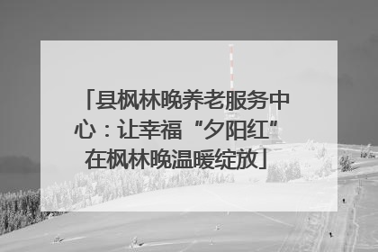 县枫林晚养老服务中心：让幸福“夕阳红”在枫林晚温暖绽放