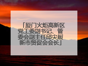 厦门火炬高新区党工委副书记、管委会副主任邱尖履新市贸促会会长
