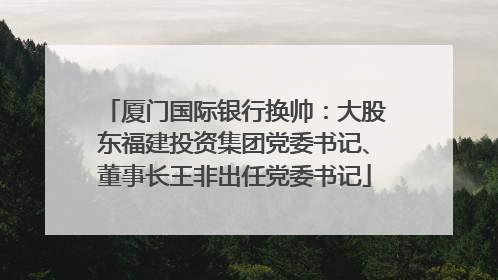 厦门国际银行换帅：大股东福建投资集团党委书记、董事长王非出任党委书记