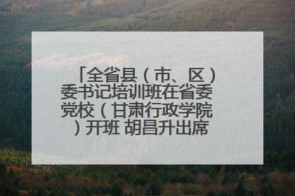 全省县（市、区）委书记培训班在省委党校（甘肃行政学院）开班 胡昌升出席开班式并讲话