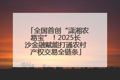 全国首创“潇湘农易宝”！2025长沙金融赋能打通农村产权交易全链条