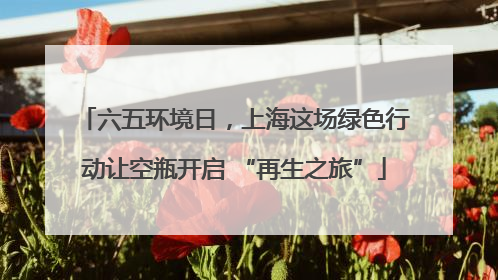 六五环境日，上海这场绿色行动让空瓶开启 “再生之旅”