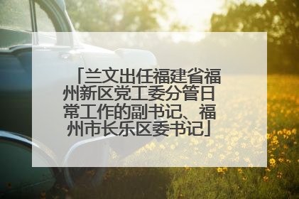 兰文出任福建省福州新区党工委分管日常工作的副书记、福州市长乐区委书记