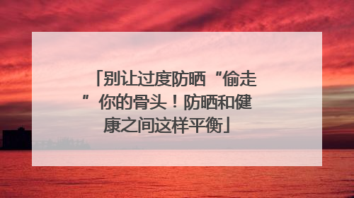 别让过度防晒“偷走”你的骨头！防晒和健康之间这样平衡
