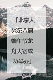 北京大兴第八届端午节龙舟大赛成功举办