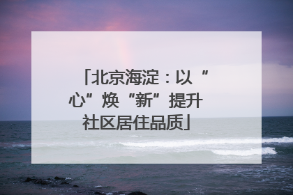 北京海淀：以“心”焕“新”提升社区居住品质