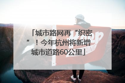 城市路网再“织密”！今年杭州将新增城市道路60公里