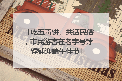 吃五毒饼、共话民俗，市民游客在老字号饽饽铺迎端午佳节