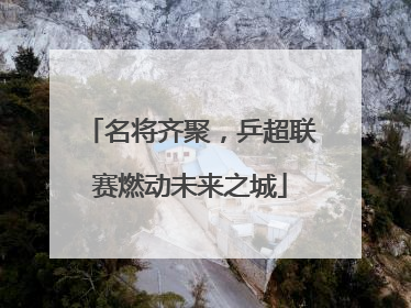 名将齐聚，乒超联赛燃动未来之城