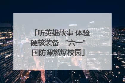 听英雄故事 体验硬核装备 “六一”国防课燃爆校园