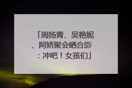 周扬青、吴艳妮、阿娇聚会晒合影：冲吧！女孩们