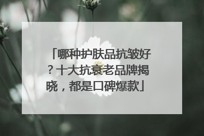 哪种护肤品抗皱好？十大抗衰老品牌揭晓，都是口碑爆款