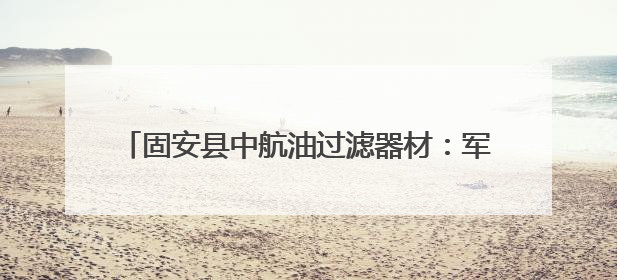 固安县中航油过滤器材：军工品质护航航空燃油安全，全球信赖的过滤技术专家