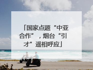 国家点题“中亚合作”，烟台“引才”遥相呼应