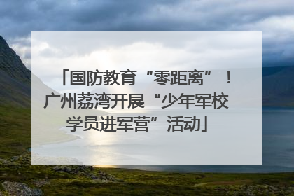 国防教育“零距离”！广州荔湾开展“少年军校学员进军营”活动