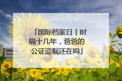 国际档案日丨时隔十几年，爸爸的公证遗嘱还在吗