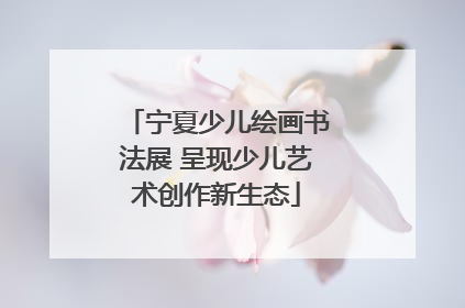 宁夏少儿绘画书法展 呈现少儿艺术创作新生态