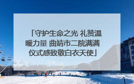 守护生命之光 礼赞温暖力量 曲靖市二院满满仪式感致敬白衣天使