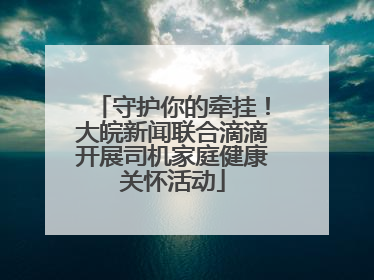 守护你的牵挂！大皖新闻联合滴滴开展司机家庭健康关怀活动