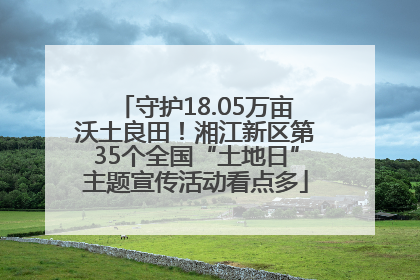 守护18.05万亩沃土良田！湘江新区第35个全国“土地日”主题宣传活动看点多