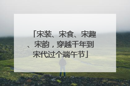 宋装、宋食、宋趣、宋韵，穿越千年到宋代过个端午节