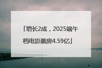 增长2成，2025端午档电影票房4.59亿