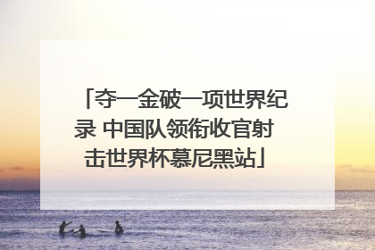 夺一金破一项世界纪录 中国队领衔收官射击世界杯慕尼黑站