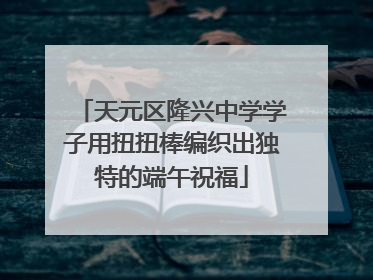 天元区隆兴中学学子用扭扭棒编织出独特的端午祝福