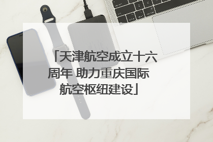 天津航空成立十六周年 助力重庆国际航空枢纽建设