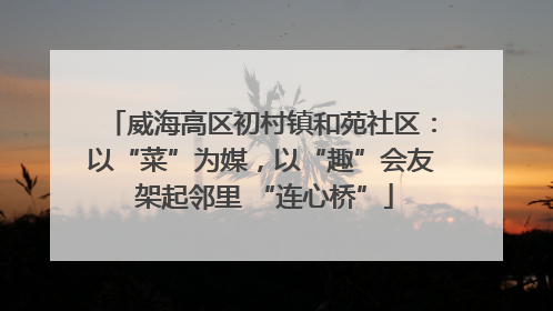 威海高区初村镇和苑社区：以“菜”为媒，以“趣”会友 架起邻里 “连心桥”