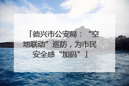 德兴市公安局：“空地联动”巡防，为市民安全感“加码”