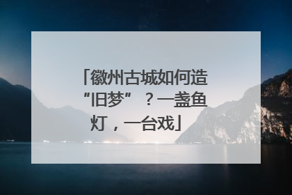 徽州古城如何造“旧梦”？一盏鱼灯，一台戏