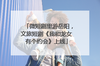 微短剧里游岳阳，文旅短剧《我和龙女有个约会》上线
