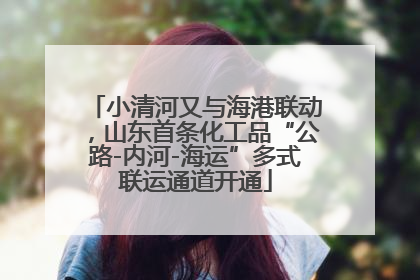 小清河又与海港联动，山东首条化工品“公路-内河-海运”多式联运通道开通