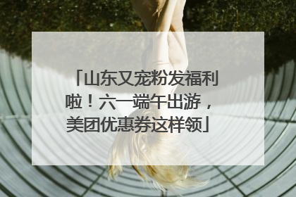 山东又宠粉发福利啦！六一端午出游，美团优惠券这样领
