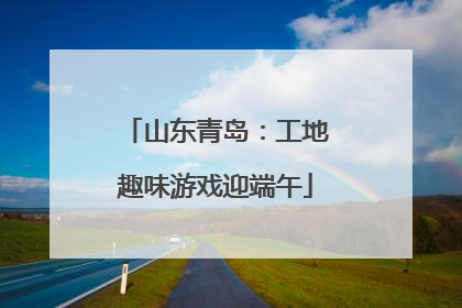 山东青岛：工地趣味游戏迎端午