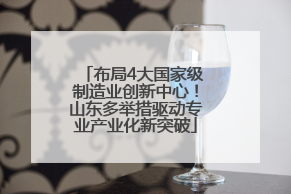 布局4大国家级制造业创新中心！山东多举措驱动专业产业化新突破