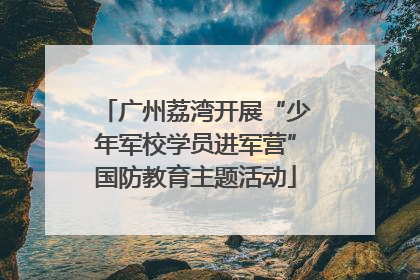 广州荔湾开展“少年军校学员进军营”国防教育主题活动