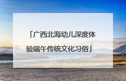 广西北海幼儿深度体验端午传统文化习俗