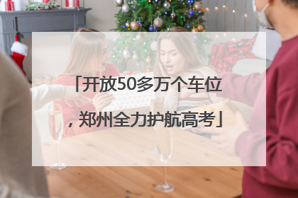 开放50多万个车位，郑州全力护航高考
