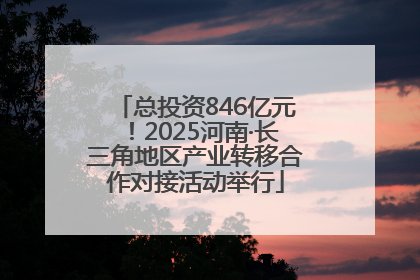总投资846亿元！2025河南·长三角地区产业转移合作对接活动举行